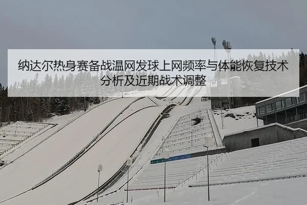 纳达尔热身赛备战温网发球上网频率与体能恢复技术分析及近期战术调整